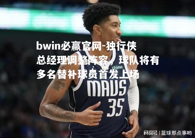 独行侠总经理调整阵容，球队将有多名替补球员首发上场