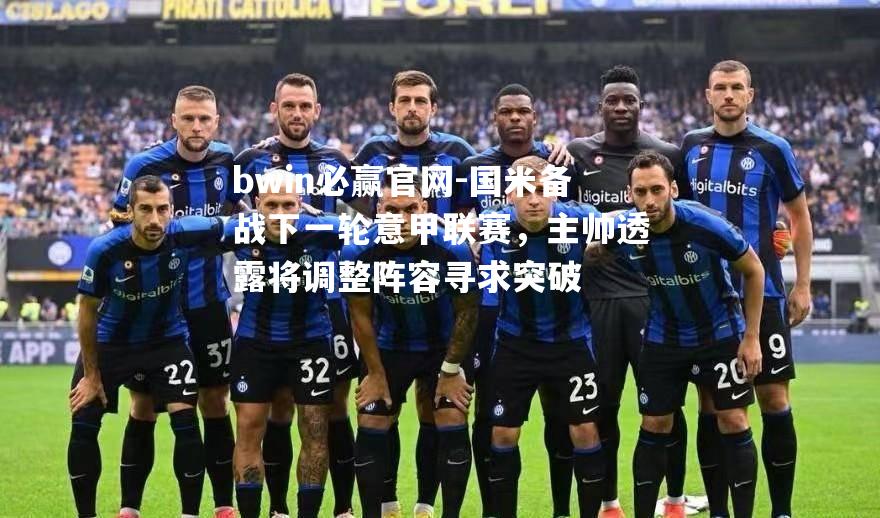 国米备战下一轮意甲联赛，主帅透露将调整阵容寻求突破