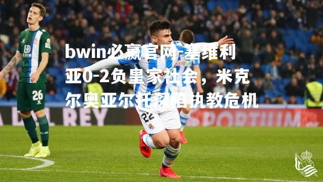 塞维利亚0-2负皇家社会，米克尔奥亚尔托深陷执教危机