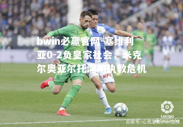 塞维利亚0-2负皇家社会，米克尔奥亚尔托深陷执教危机