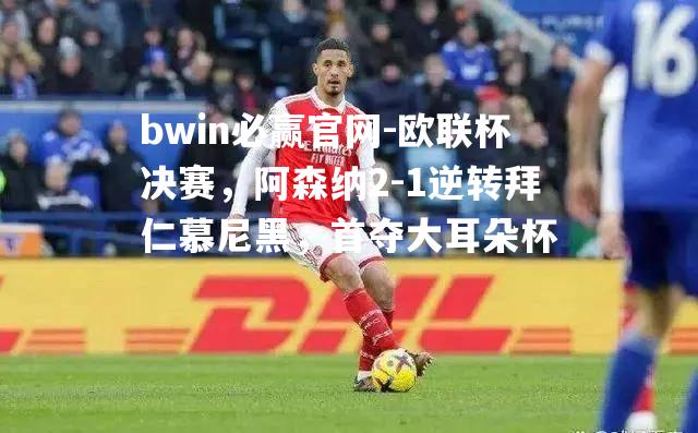 欧联杯决赛，阿森纳2-1逆转拜仁慕尼黑，首夺大耳朵杯