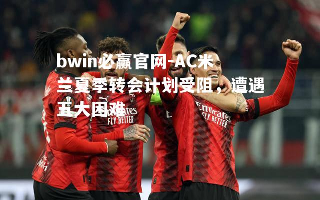 AC米兰夏季转会计划受阻，遭遇五大困难