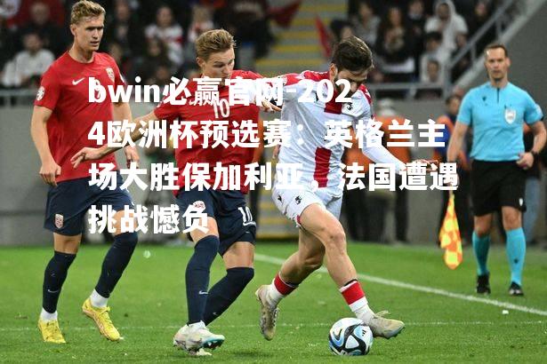 2024欧洲杯预选赛：英格兰主场大胜保加利亚，法国遭遇挑战憾负