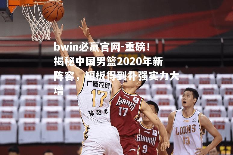 重磅！揭秘中国男篮2020年新阵容，短板得到补强实力大增
