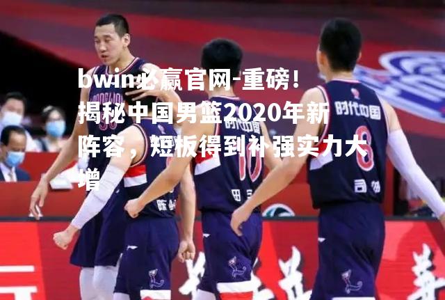 重磅！揭秘中国男篮2020年新阵容，短板得到补强实力大增