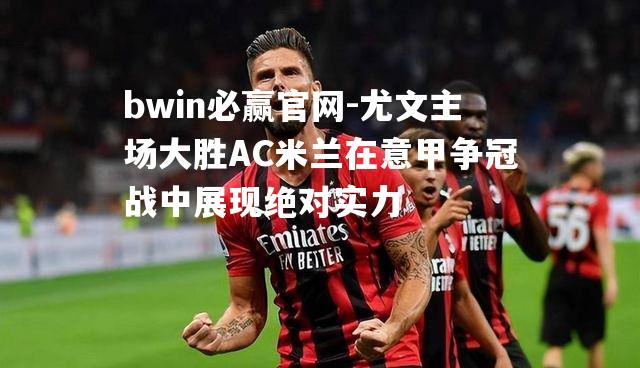 尤文主场大胜AC米兰在意甲争冠战中展现绝对实力