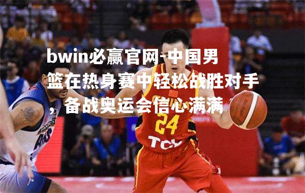 中国男篮在热身赛中轻松战胜对手，备战奥运会信心满满