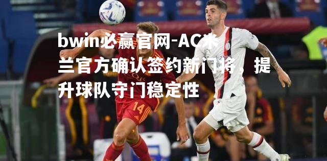 AC米兰官方确认签约新门将，提升球队守门稳定性