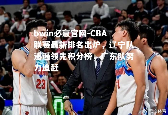 CBA联赛最新排名出炉，辽宁队遥遥领先积分榜，广东队努力追赶