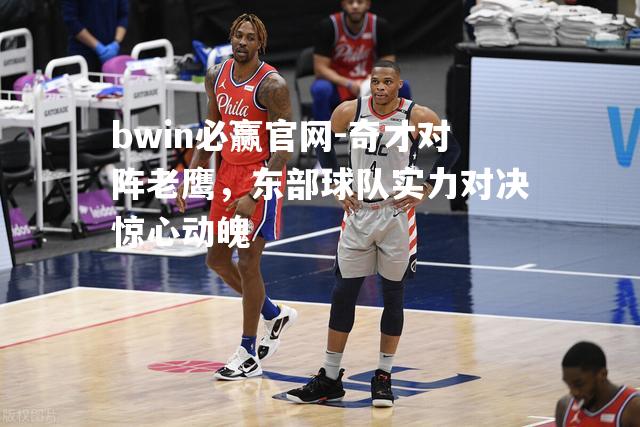 奇才对阵老鹰，东部球队实力对决惊心动魄