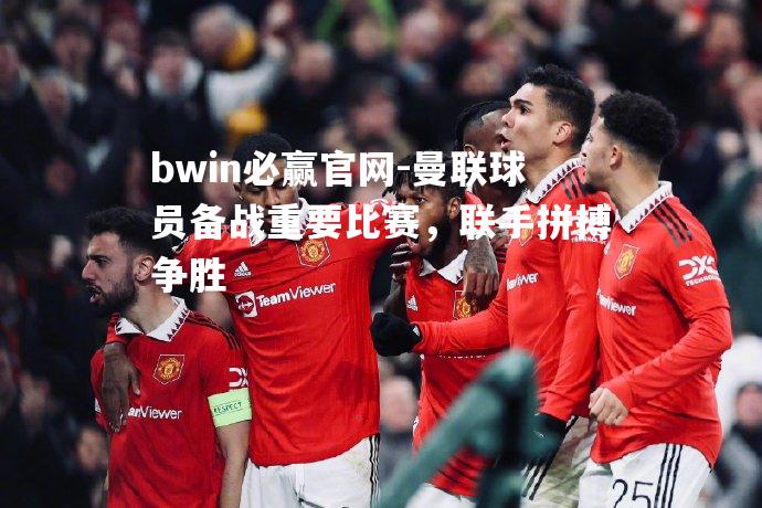 曼联球员备战重要比赛，联手拼搏争胜