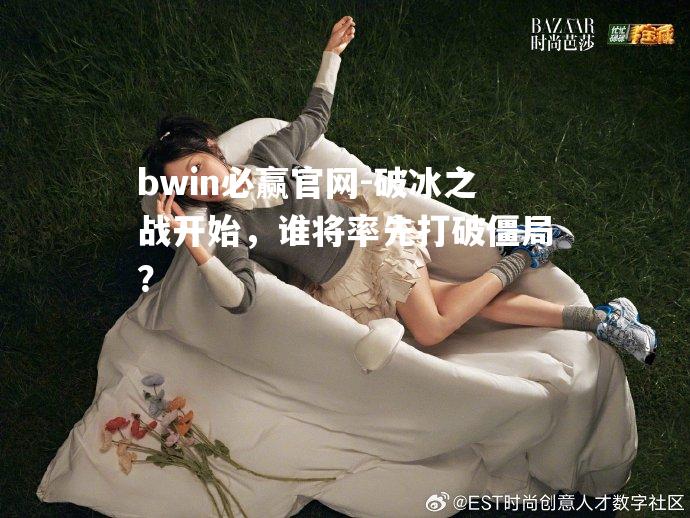 破冰之战开始，谁将率先打破僵局？