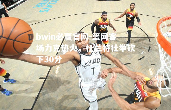 篮网客场力克热火，杜兰特壮举砍下30分