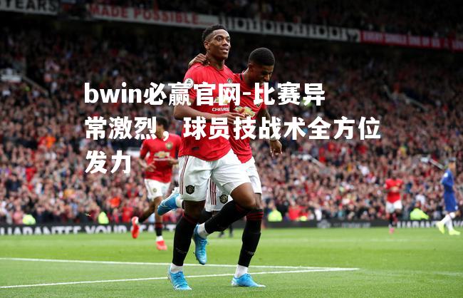 比赛异常激烈，球员技战术全方位发力