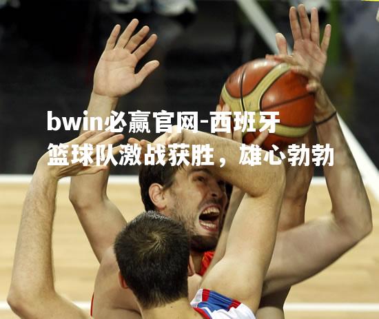 西班牙篮球队激战获胜，雄心勃勃