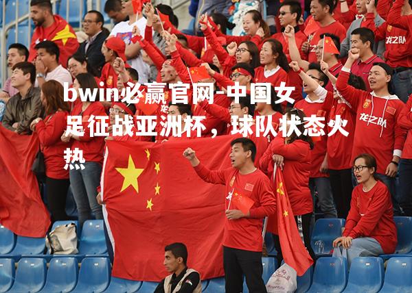 中国女足征战亚洲杯，球队状态火热