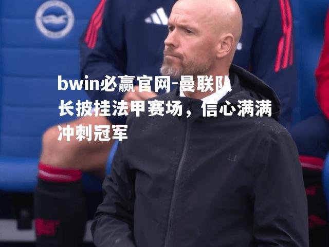 曼联队长披挂法甲赛场，信心满满冲刺冠军