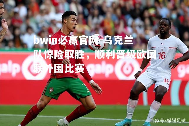 乌克兰队惊险取胜，顺利晋级欧国联外围比赛